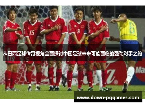 从巴西足球传奇视角全面探讨中国足球未来可能面临的强劲对手之路 从巴西足球传奇视角全面探讨中国足球未来可能面临的强劲对手之路