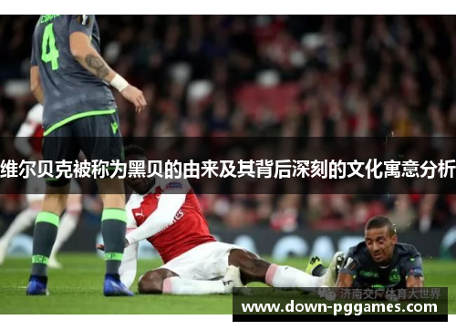 维尔贝克被称为黑贝的由来及其背后深刻的文化寓意分析 维尔贝克被称为黑贝的由来及其背后深刻的文化寓意分析