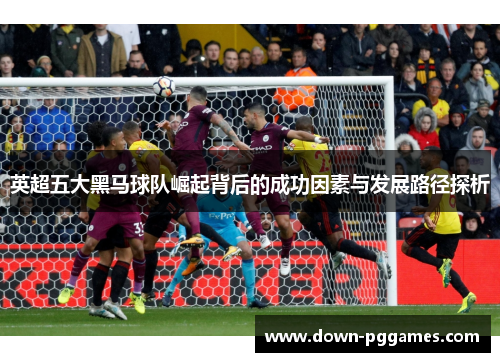 英超五大黑马球队崛起背后的成功因素与发展路径探析 英超五大黑马球队崛起背后的成功因素与发展路径探析