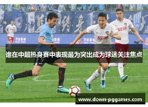 谁在中超热身赛中表现最为突出成为球迷关注焦点