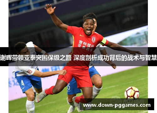 谢晖带领亚泰突围保级之路 深度剖析成功背后的战术与智慧