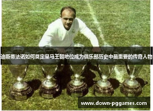 迪斯蒂法诺如何奠定皇马王朝地位成为俱乐部历史中最重要的传奇人物