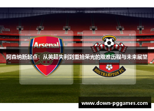 阿森纳新起点：从英超失利到重拾荣光的艰难历程与未来展望