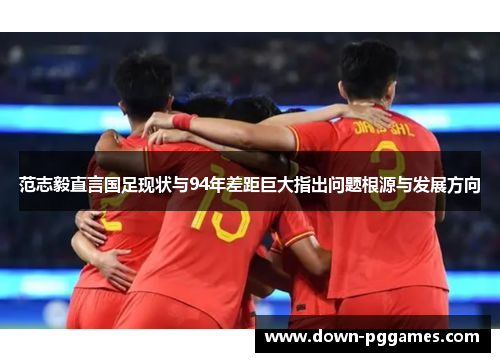 范志毅直言国足现状与94年差距巨大指出问题根源与发展方向