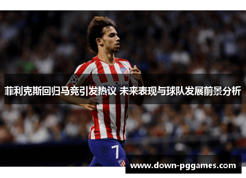 菲利克斯回归马竞引发热议 未来表现与球队发展前景分析 菲利克斯回归马竞引发热议 未来表现与球队发展前景分析