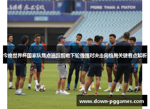 今晚世界杯国家队焦点追踪前瞻下轮强强对决走向格局关键看点解析