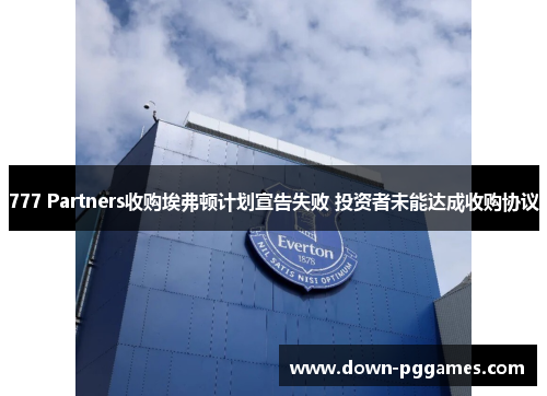 777 Partners收购埃弗顿计划宣告失败 投资者未能达成收购协议