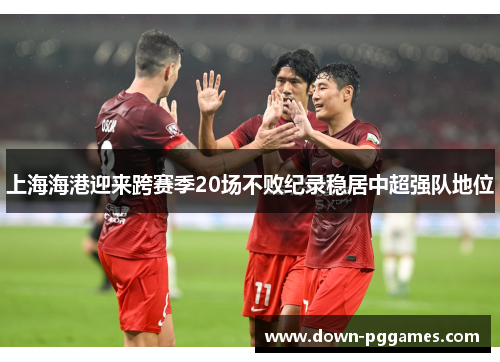 上海海港迎来跨赛季20场不败纪录稳居中超强队地位