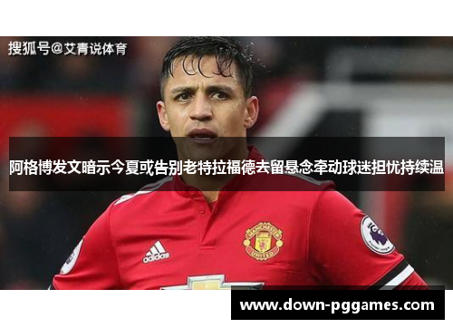 阿格博发文暗示今夏或告别老特拉福德去留悬念牵动球迷担忧持续温