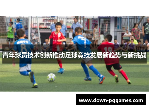 青年球员技术创新推动足球竞技发展新趋势与新挑战