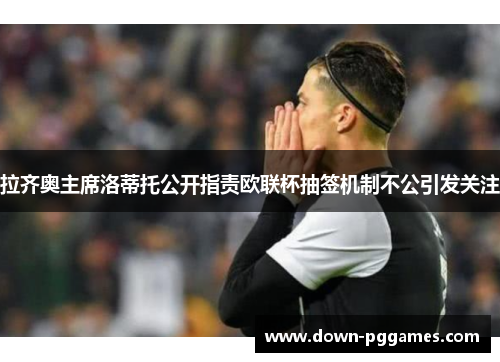 拉齐奥主席洛蒂托公开指责欧联杯抽签机制不公引发关注
