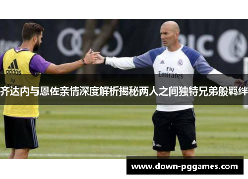 齐达内与恩佐亲情深度解析揭秘两人之间独特兄弟般羁绊 齐达内与恩佐亲情深度解析揭秘两人之间独特兄弟般羁绊