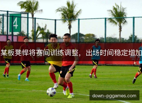 某板凳悍将赛间训练调整，出场时间稳定增加