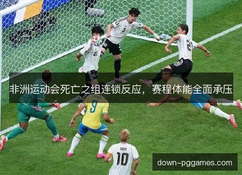 非洲运动会死亡之组连锁反应，赛程体能全面承压